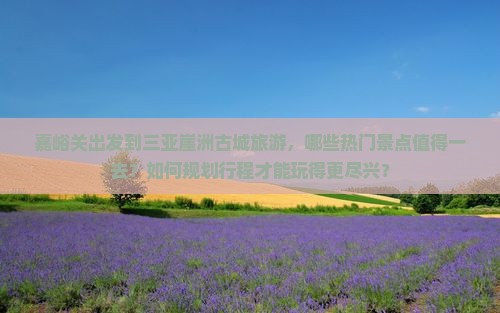 嘉峪关出发到三亚崖洲古城旅游，哪些热门景点值得一去？如何规划行程才能玩得更尽兴？