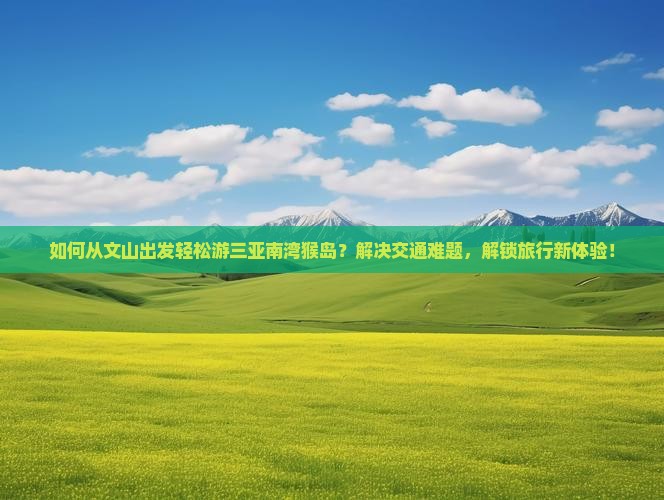 如何从文山出发轻松游三亚南湾猴岛？解决交通难题，解锁旅行新体验！