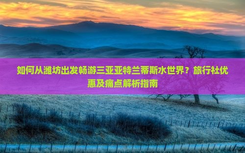 如何从潍坊出发畅游三亚亚特兰蒂斯水世界？旅行社优惠及痛点解析指南