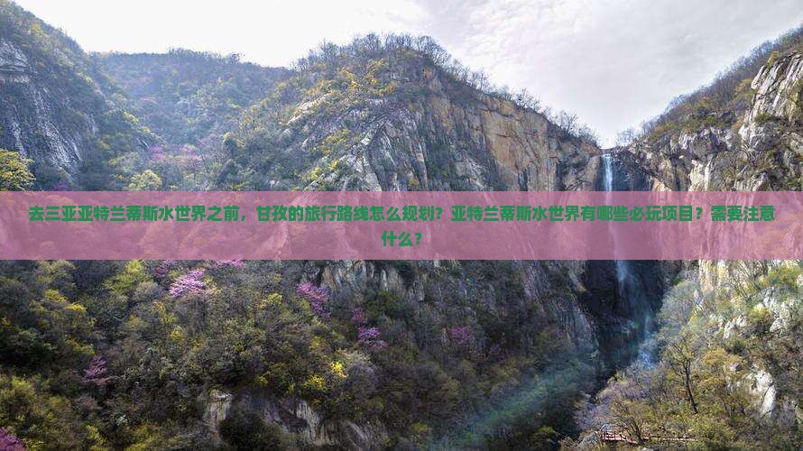 去三亚亚特兰蒂斯水世界之前，甘孜的旅行路线怎么规划？亚特兰蒂斯水世界有哪些必玩项目？需要注意什么？