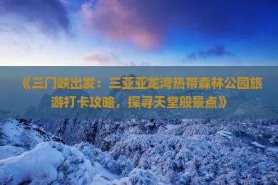 《三门峡出发：三亚亚龙湾热带森林公园旅游打卡攻略，探寻天堂般景点》