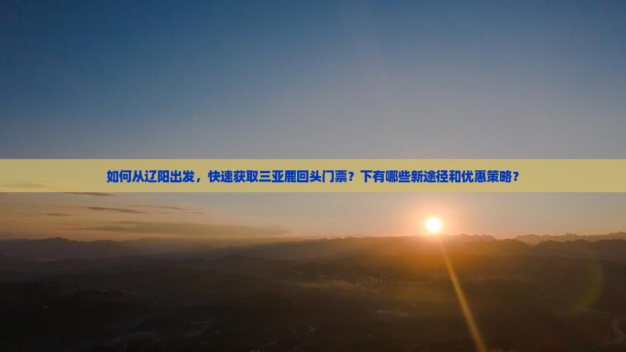 如何从辽阳出发，快速获取三亚鹿回头门票？下有哪些新途径和优惠策略？