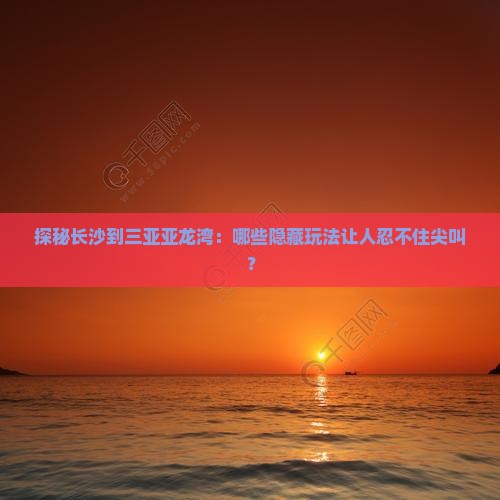 探秘长沙到三亚亚龙湾：哪些隐藏玩法让人忍不住尖叫？