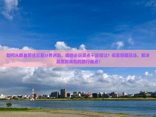 如何从那曲前往三亚分界洲岛，哪些必玩景点不容错过？探索隐藏玩法，解决高原到海岛的旅行痛点！