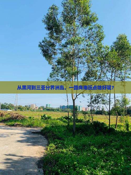 从黑河到三亚分界洲岛，一路向南玩点啥好呢？