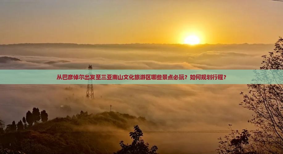 从巴彦倬尔出发至三亚南山文化旅游区哪些景点必玩？如何规划行程？
