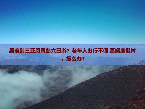 果洛到三亚凤凰岛六日游？老年人出行不便+高端度假村，怎么办？