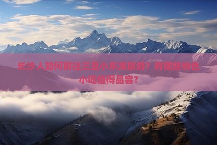 长沙人如何前往三亚小东海旅游？有哪些特色小吃值得品尝？
