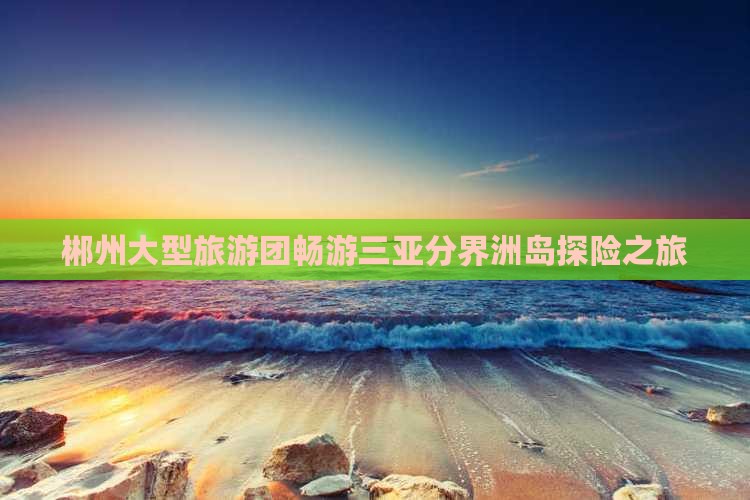 郴州大型旅游团畅游三亚分界洲岛探险之旅