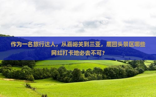 作为一名旅行达人，从嘉峪关到三亚，鹿回头景区哪些网红打卡地必去不可？