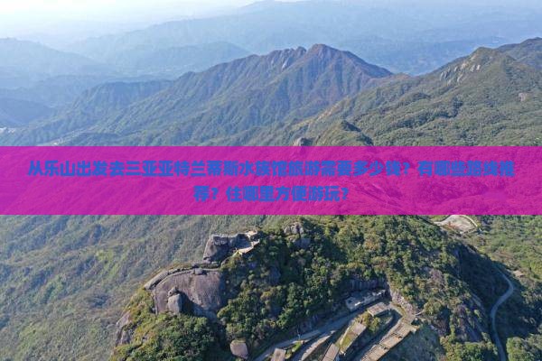 从乐山出发去三亚亚特兰蒂斯水族馆旅游需要多少钱？有哪些路线推荐？住哪里方便游玩？