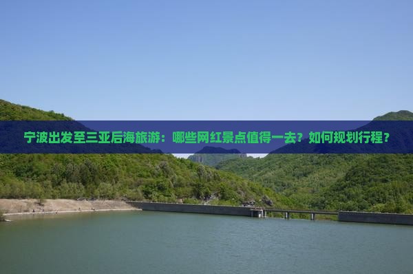 宁波出发至三亚后海旅游：哪些网红景点值得一去？如何规划行程？