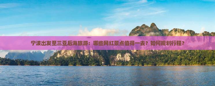 宁波出发至三亚后海旅游：哪些网红景点值得一去？如何规划行程？