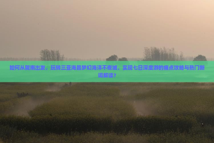 如何从陇南出发，玩转三亚海昌梦幻海洋不夜城，实现七日深度游的痛点攻略与热门新词解读？