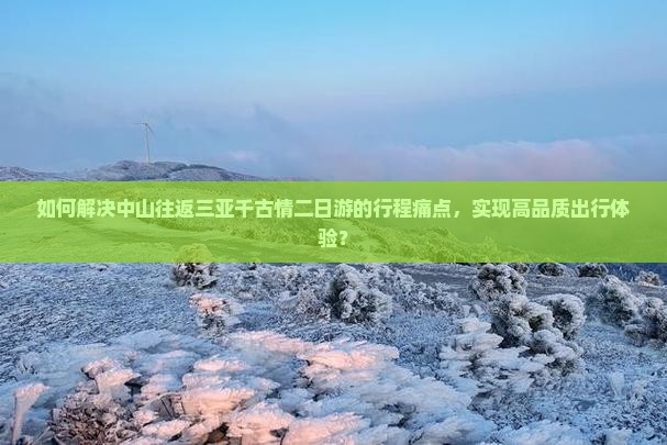 如何解决中山往返三亚千古情二日游的行程痛点，实现高品质出行体验？