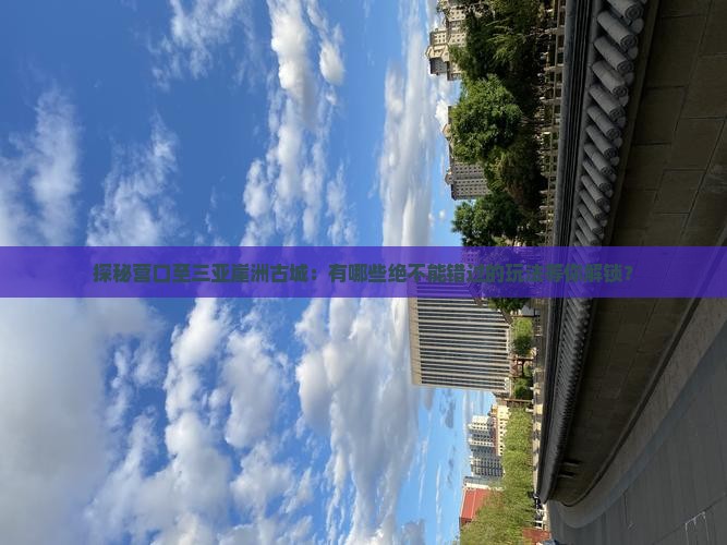 探秘营口至三亚崖洲古城：有哪些绝不能错过的玩法等你解锁？