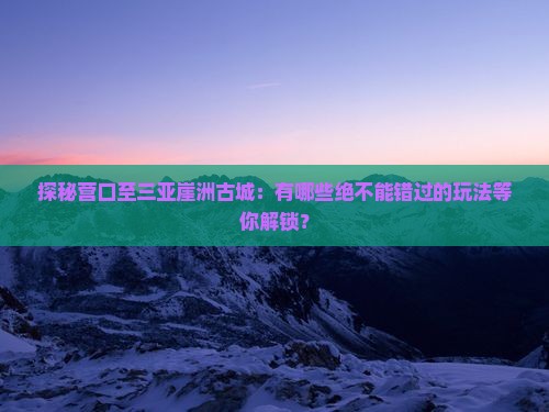 探秘营口至三亚崖洲古城：有哪些绝不能错过的玩法等你解锁？