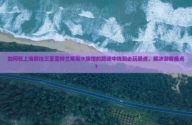 如何在上海前往三亚亚特兰蒂斯水族馆的路途中找到必玩景点，解决游客痛点？