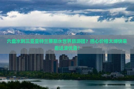 六盘水到三亚亚特兰蒂斯水世界旅游团？担心价格太缚快来看这波优惠！