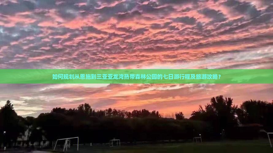 如何规划从恩施到三亚亚龙湾热带森林公园的七日游行程及旅游攻略？