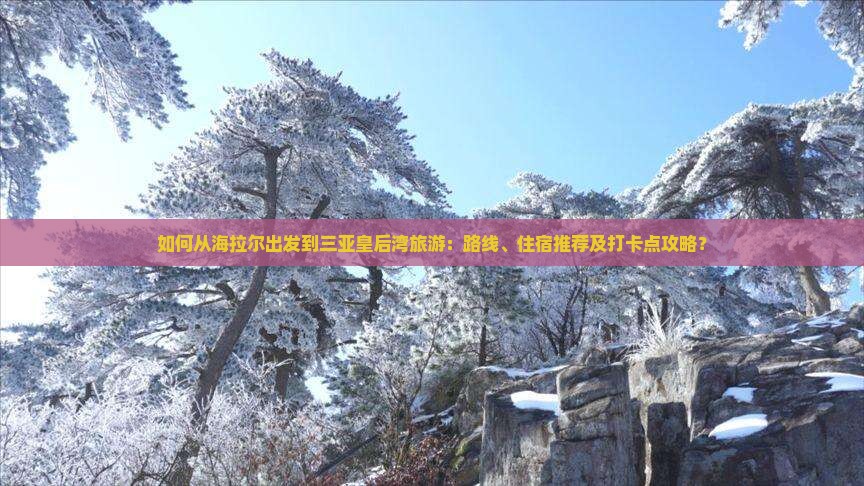 如何从海拉尔出发到三亚皇后湾旅游：路线、住宿推荐及打卡点攻略？