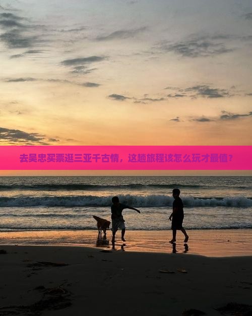去吴忠买票逛三亚千古情，这趟旅程该怎么玩才最值？