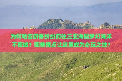 为何哈密游客纷纷前往三亚海昌梦幻海洋不夜城？哪些痛点让这里成为必玩之地？