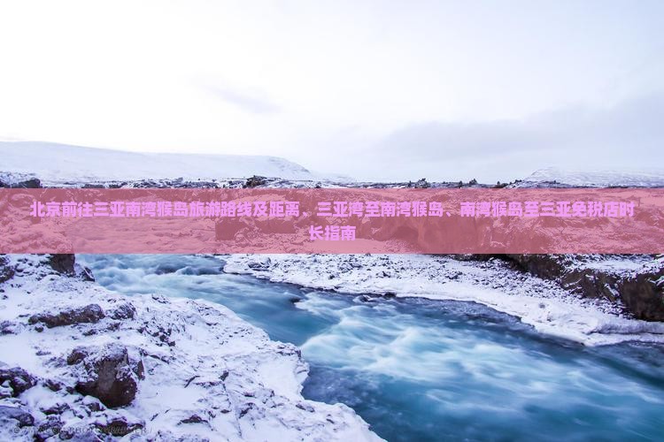 北京前往三亚南湾猴岛旅游路线及距离、三亚湾至南湾猴岛、南湾猴岛至三亚免税店时长指南