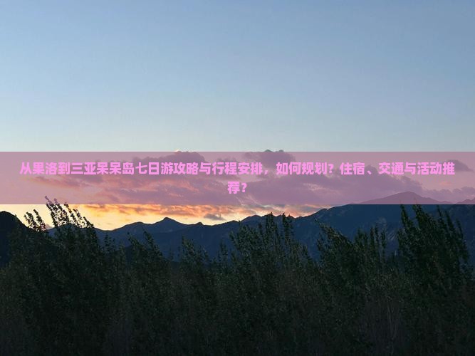 从果洛到三亚呆呆岛七日游攻略与行程安排，如何规划？住宿、交通与活动推荐？