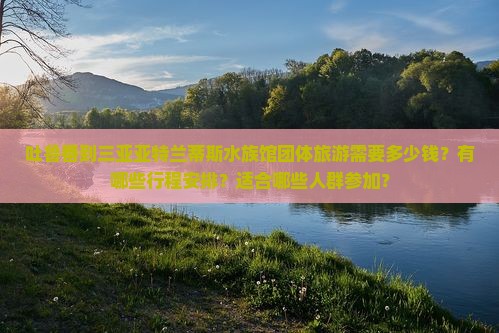 吐鲁番到三亚亚特兰蒂斯水族馆团体旅游需要多少钱？有哪些行程安排？适合哪些人群参加？