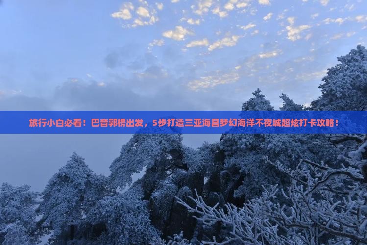 旅行小白必看！巴音郭楞出发，5步打造三亚海昌梦幻海洋不夜城超炫打卡攻略！