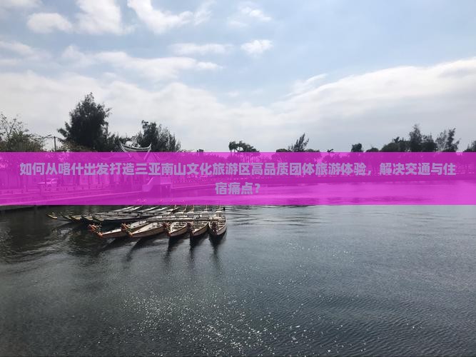 如何从喀什出发打造三亚南山文化旅游区高品质团体旅游体验，解决交通与住宿痛点？