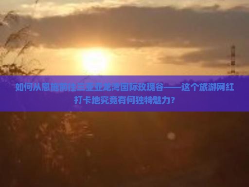如何从恩施前往三亚亚龙湾国际玫瑰谷——这个旅游网红打卡地究竟有何独特魅力？