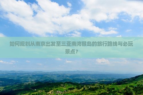 如何规划从南京出发至三亚南湾猴岛的旅行路线与必玩景点？