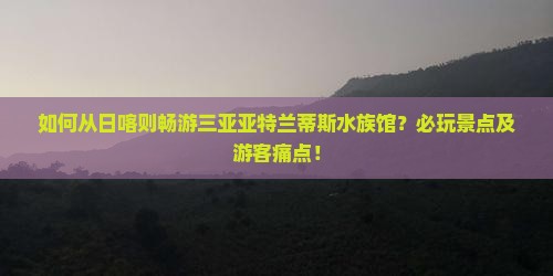 如何从日喀则畅游三亚亚特兰蒂斯水族馆？必玩景点及游客痛点！