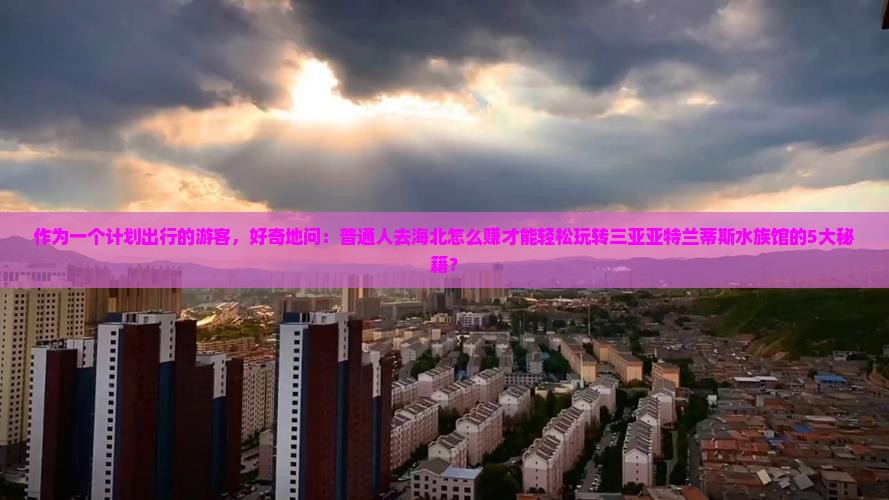 作为一个计划出行的游客，好奇地问：普通人去海北怎么赚才能轻松玩转三亚亚特兰蒂斯水族馆的5大秘籍？