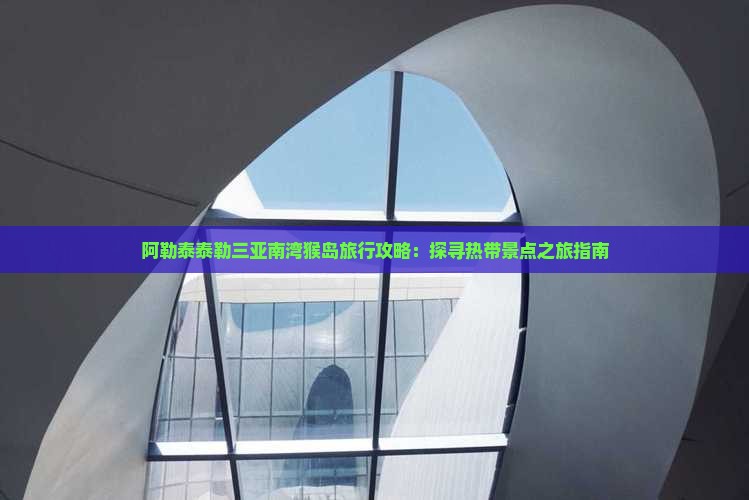 阿勒泰泰勒三亚南湾猴岛旅行攻略：探寻热带景点之旅指南
