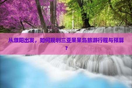 从濮阳出发，如何规划三亚呆呆岛旅游行程与预算？