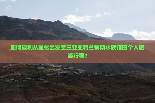 如何规划从通化出发至三亚亚特兰蒂斯水族馆的个人旅游行程？