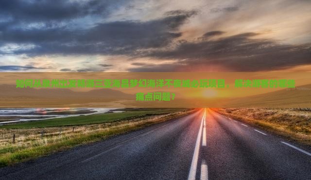 如何从泉州出发畅游三亚海昌梦幻海洋不夜城必玩项目，解决游客的哪些痛点问题？