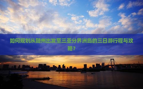 如何规划从随州出发至三亚分界洲岛的三日游行程与攻略？
