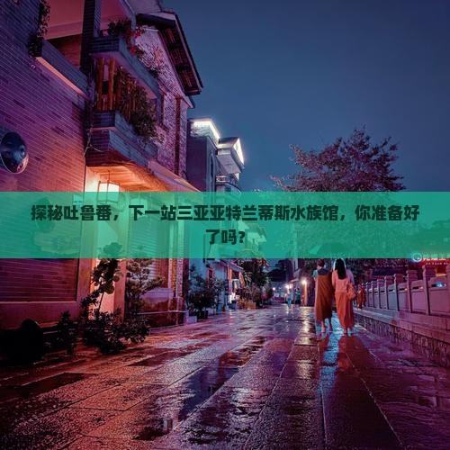 探秘吐鲁番，下一站三亚亚特兰蒂斯水族馆，你准备好了吗？