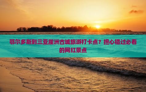 鄂尔多斯到三亚崖洲古城旅游打卡点？担心错过必看的网红景点