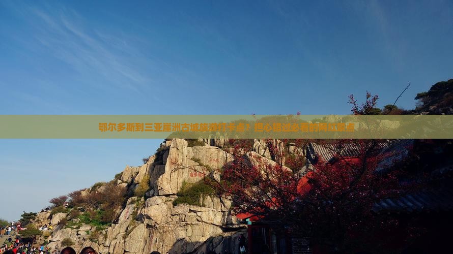 鄂尔多斯到三亚崖洲古城旅游打卡点？担心错过必看的网红景点