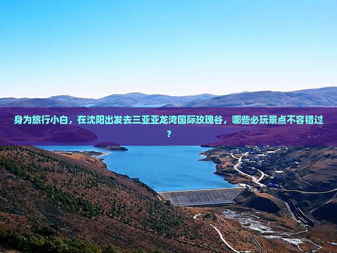 身为旅行小白，在沈阳出发去三亚亚龙湾国际玫瑰谷，哪些必玩景点不容错过？
