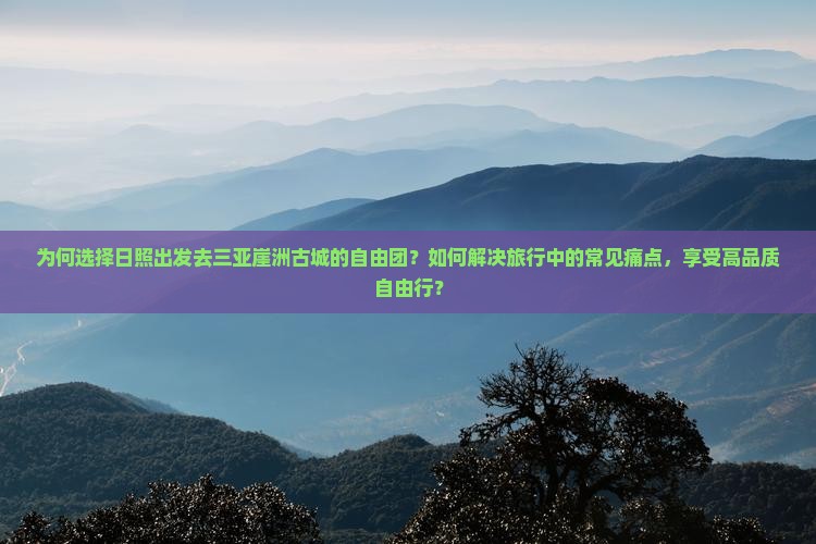 为何选择日照出发去三亚崖洲古城的自由团？如何解决旅行中的常见痛点，享受高品质自由行？
