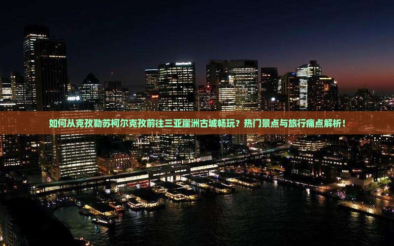 如何从克孜勒苏柯尔克孜前往三亚崖洲古城畅玩？热门景点与旅行痛点解析！
