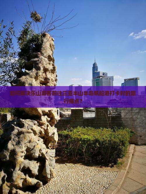 如何解决乐山游客前往三亚半山半岛帆船港打卡时的旅行痛点？