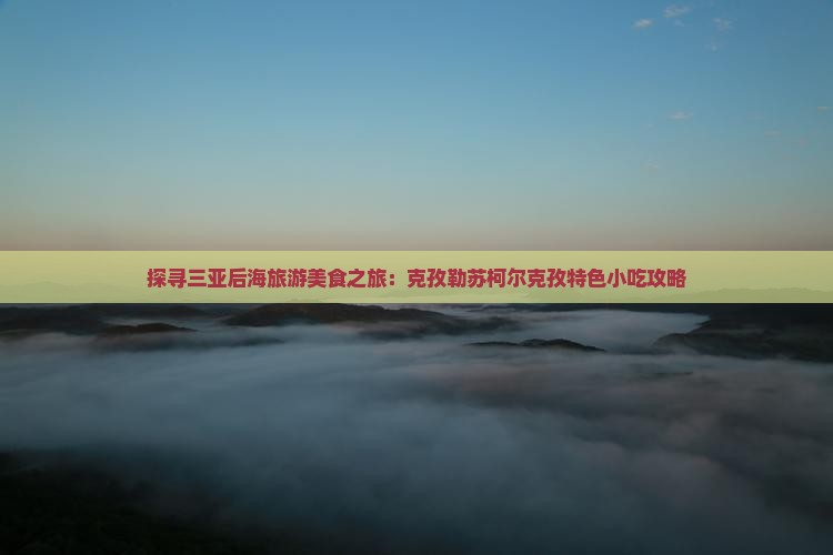 探寻三亚后海旅游美食之旅：克孜勒苏柯尔克孜特色小吃攻略