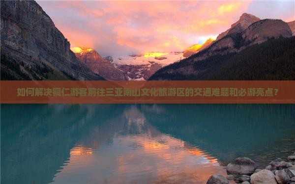 如何解决铜仁游客前往三亚南山文化旅游区的交通难题和必游亮点？